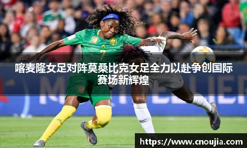 喀麦隆女足对阵莫桑比克女足全力以赴争创国际赛场新辉煌